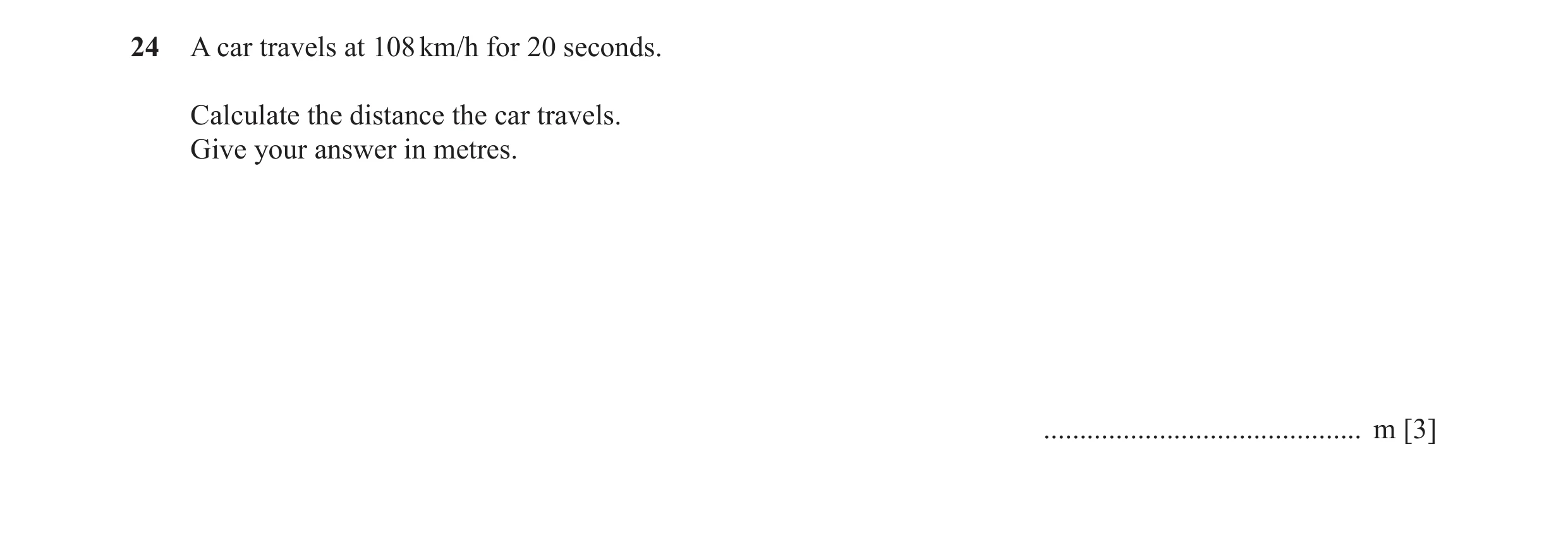 Question 48: A car travels at 108 km/h for 20 seconds. Calculate the distance the car travels. Give your answer in metres. .............................…