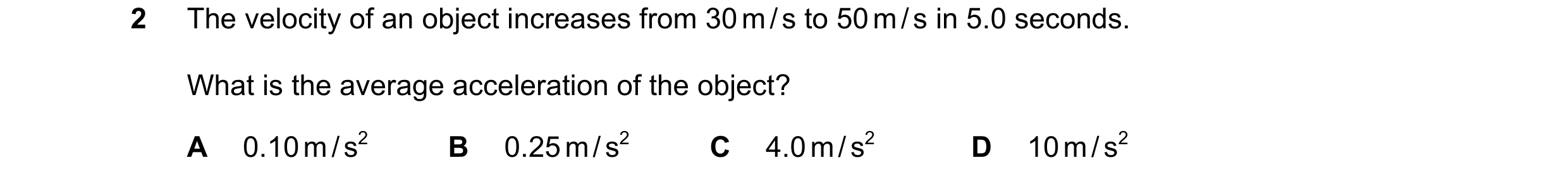 Question 64: The velocity of an object increases from 30 m / s to 50 m / s in 5.0 seconds. What is the average acceleration of the object? A 0.10 m / s2…