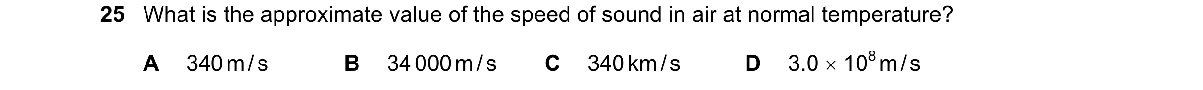 Question 39: What is the approximate value of the speed of sound in air at normal temperature? A 340 m / s B 34 000 m / s C 340 km / s D 3.0 × 108 m / s