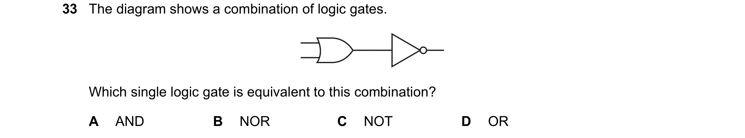 Question 102: The diagram shows a combination of logic gates. Which single logic gate is equivalent to this combination? A AND B NOR C NOT D OR