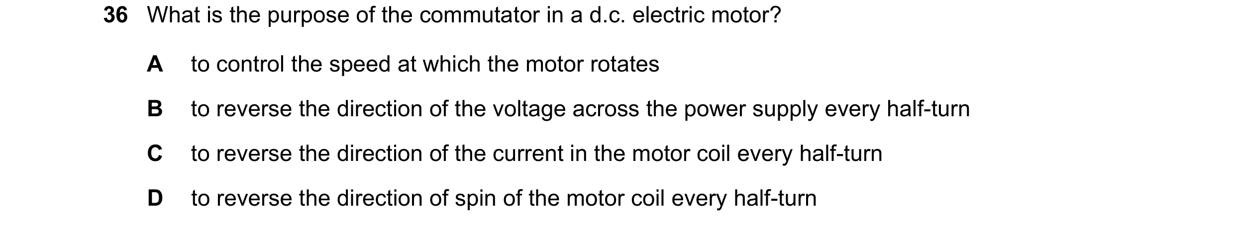 Question 58: What is the purpose of the commutator in a d.c. electric motor? A to control the speed at which the motor rotates B to reverse the directio…