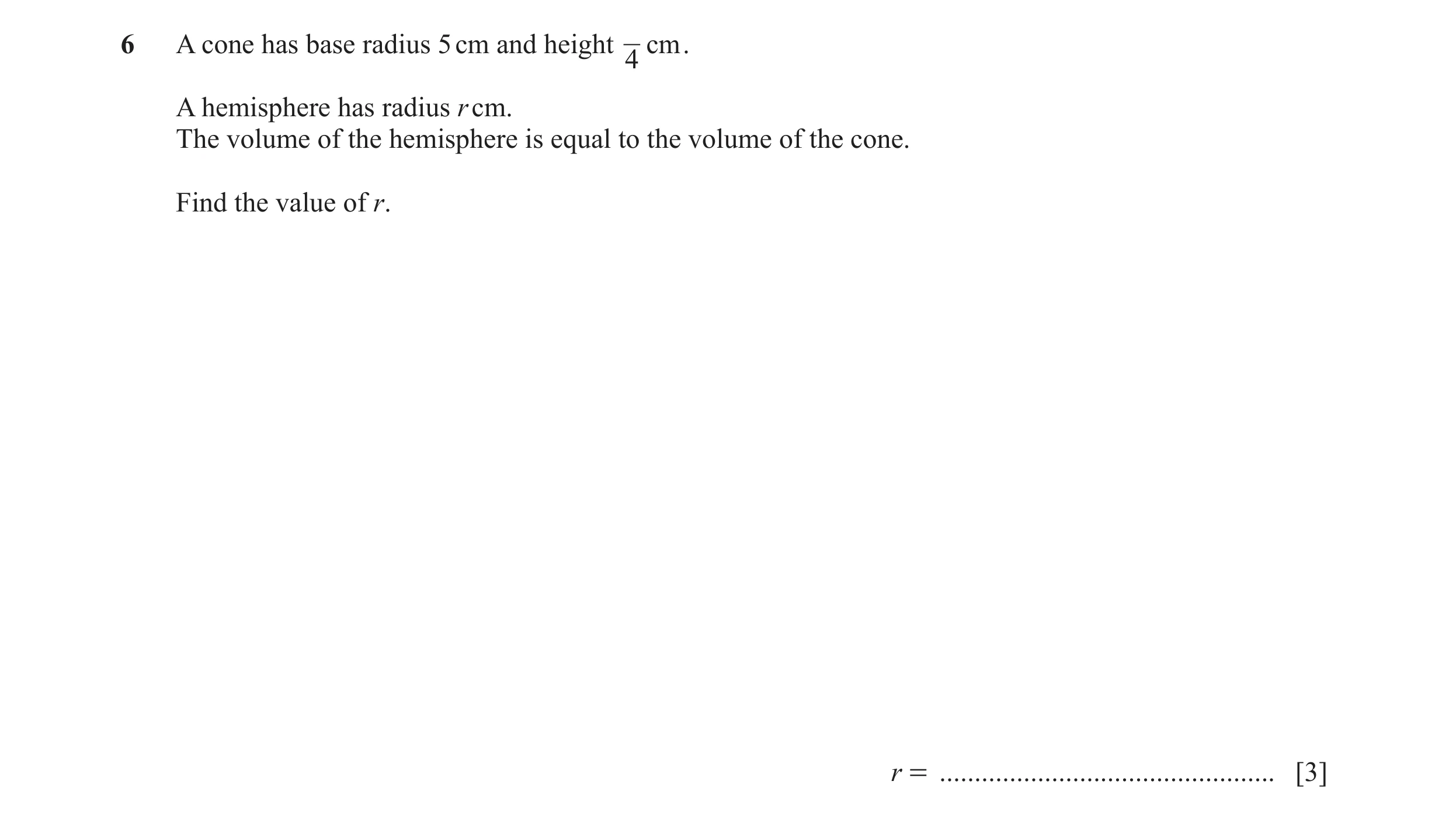 Question 7: A cone has base radius 5 cm and height cm . 4 A hemisphere has radius r cm. The volume of the hemisphere is equal to the volume of the cone…