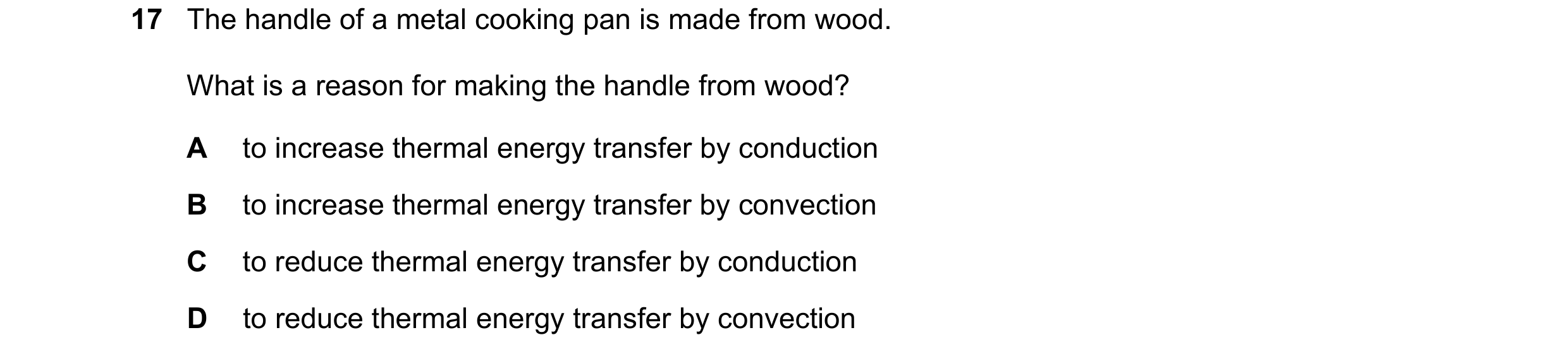 Question 199: The handle of a metal cooking pan is made from wood. What is a reason for making the handle from wood? A to increase thermal energy transfe…