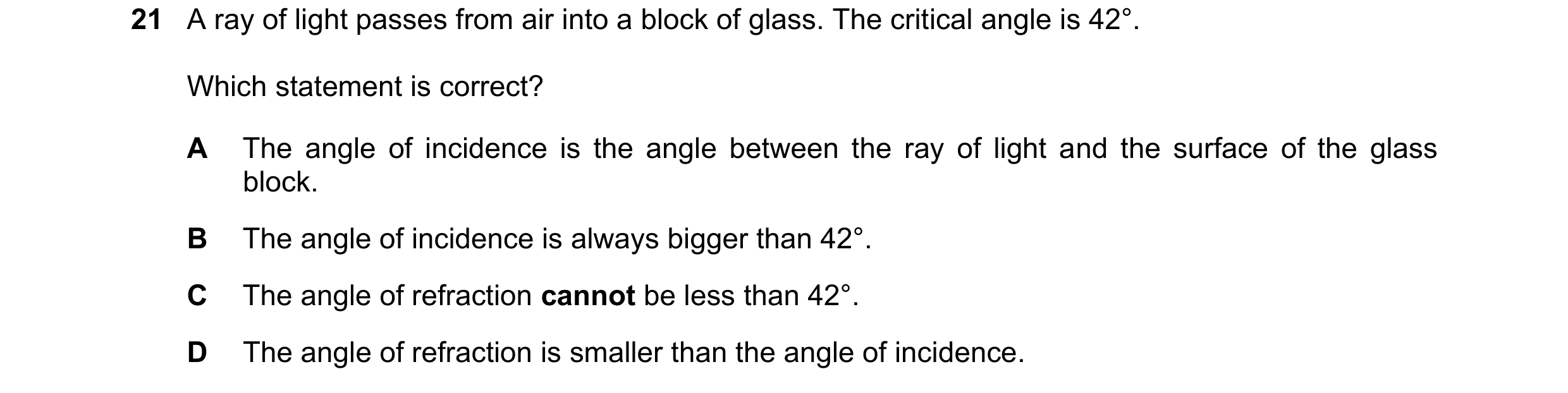 Question 252: A ray of light passes from air into a block of glass. The critical angle is 42°. Which statement is correct? A The angle of incidence is th…