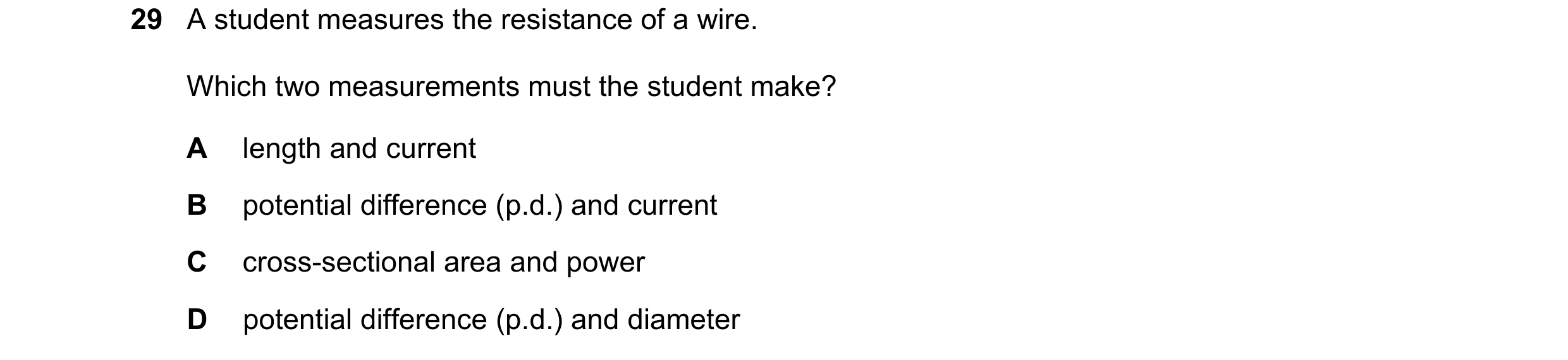 Question 396: A student measures the resistance of a wire. Which two measurements must the student make? A length and current B potential difference (p.d…