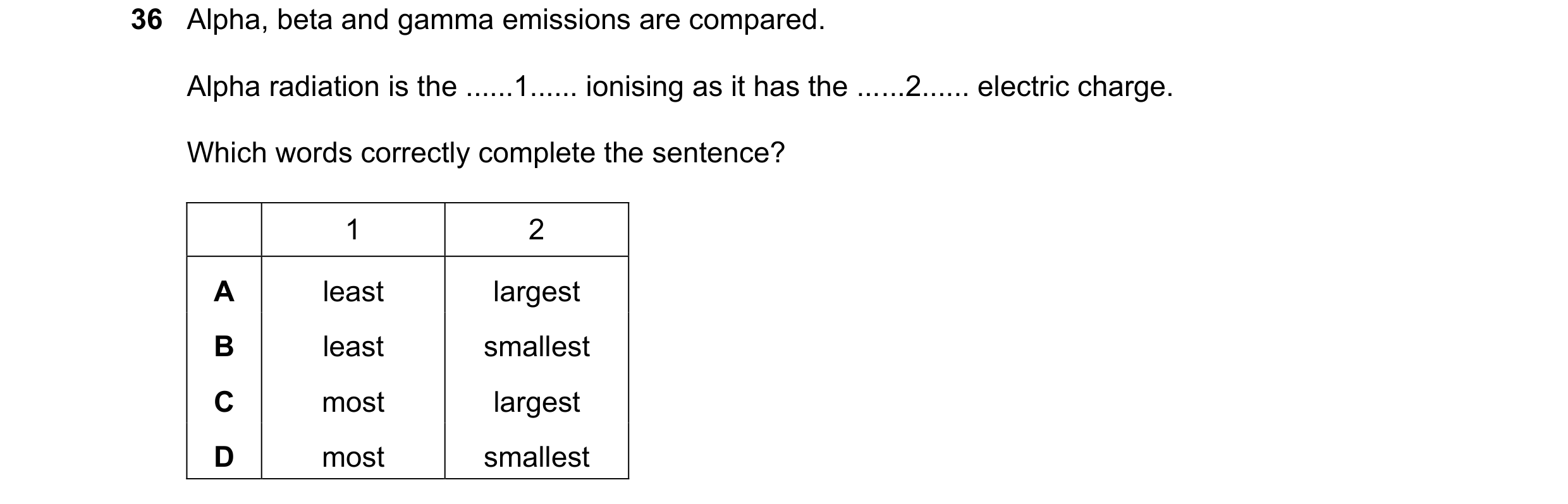Question 240: Alpha, beta and gamma emissions are compared. Alpha radiation is the ......1...... ionising as it has the ......2...... electric charge. Wh…