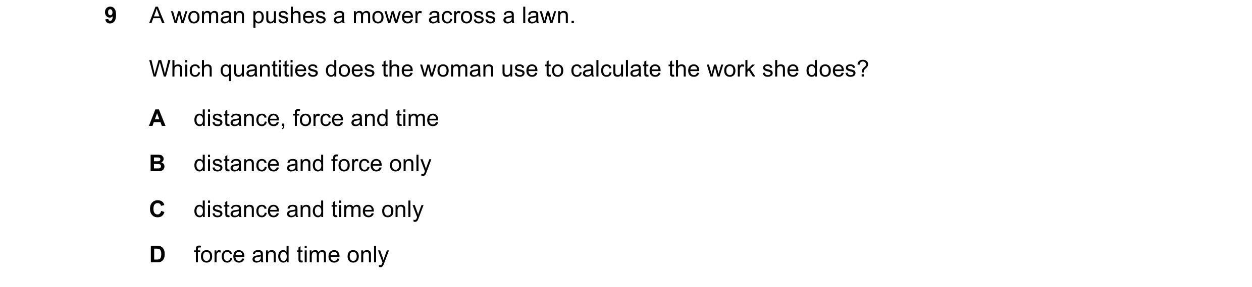 Question 281: A woman pushes a mower across a lawn. Which quantities does the woman use to calculate the work she does? A distance, force and time B dist…
