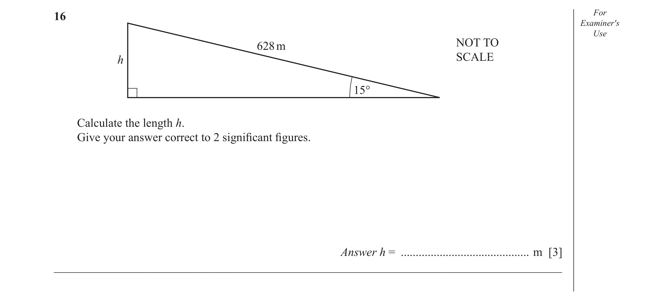 Question 17: For Examiner′s Use 628 m NOT TO h SCALE 15° Calculate the length h. Give your answer correct to 2 signiﬁ cant ﬁ gures. Answer h = .........…