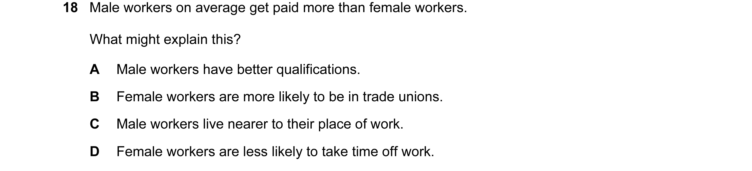 Question 11: Male workers on average get paid more than female workers. What might explain this? A Male workers have better qualifications. B Female wor…