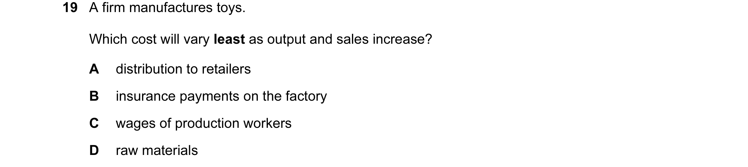 Question 15: A firm manufactures toys. Which cost will vary least as output and sales increase? A distribution to retailers B insurance payments on the …