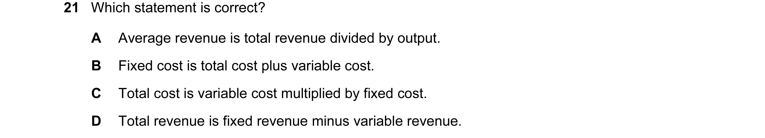Question 17: Which statement is correct? A Average revenue is total revenue divided by output. B Fixed cost is total cost plus variable cost. C Total co…