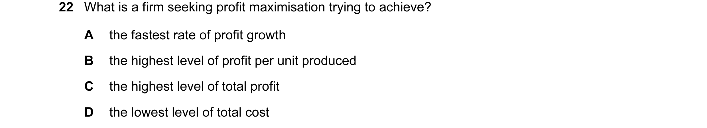 Question 18: What is a firm seeking profit maximisation trying to achieve? A the fastest rate of profit growth B the highest level of profit per unit pr…