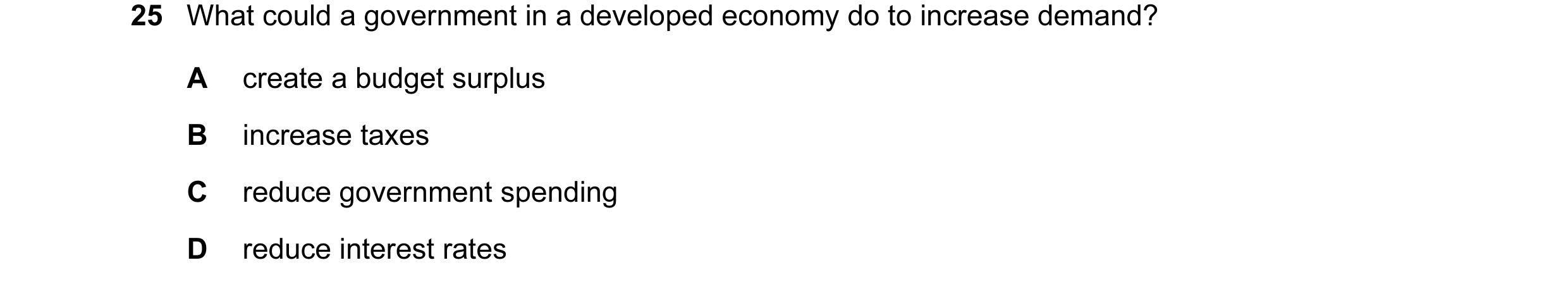 Question 17: What could a government in a developed economy do to increase demand? A create a budget surplus B increase taxes C reduce government spendi…