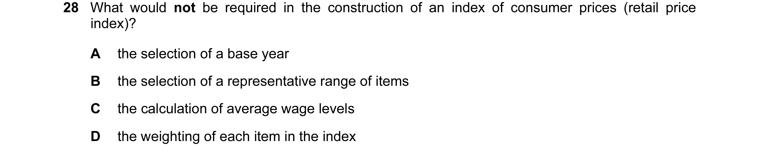 Question 7: What would not be required in the construction of an index of consumer prices (retail price index)? A the selection of a base year B the se…