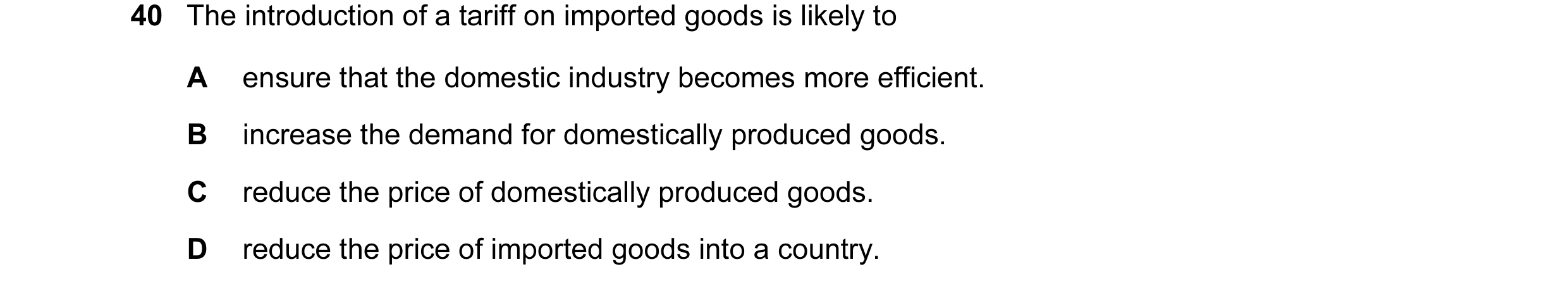 Question 16: The introduction of a tariff on imported goods is likely to A ensure that the domestic industry becomes more efficient. B increase the dema…