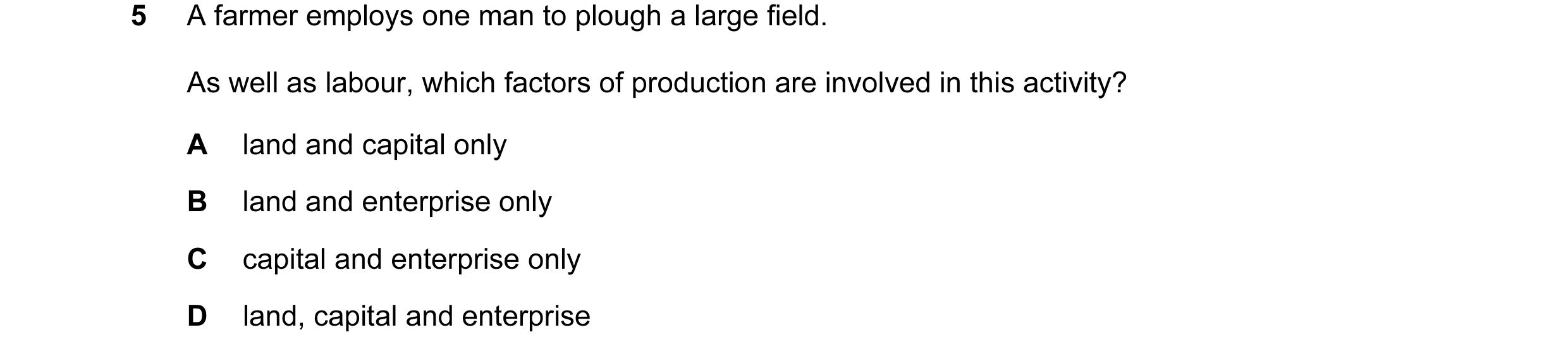 Question 5: A farmer employs one man to plough a large field. As well as labour, which factors of production are involved in this activity? A land and …