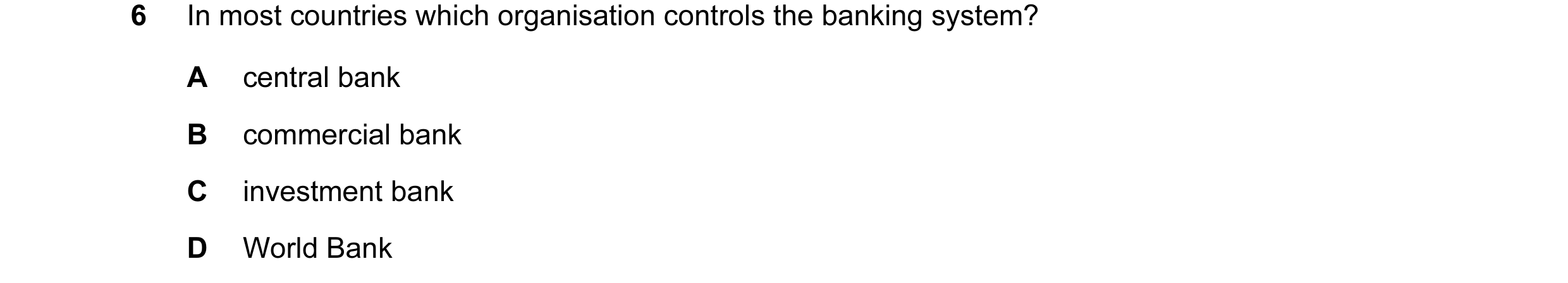 Question 8: In most countries which organisation controls the banking system? A central bank B commercial bank C investment bank D World Bank