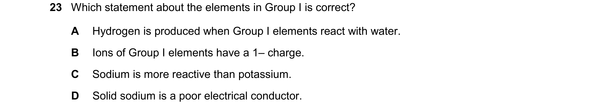 Question 13: Which statement about the elements in Group I is correct? A Hydrogen is produced when Group I elements react with water. B Ions of Group I …
