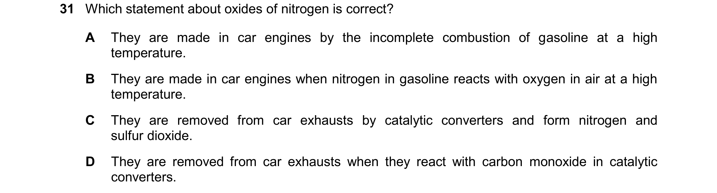 Question 33: Which statement about oxides of nitrogen is correct? A They are made in car engines by the incomplete combustion of gasoline at a high temp…