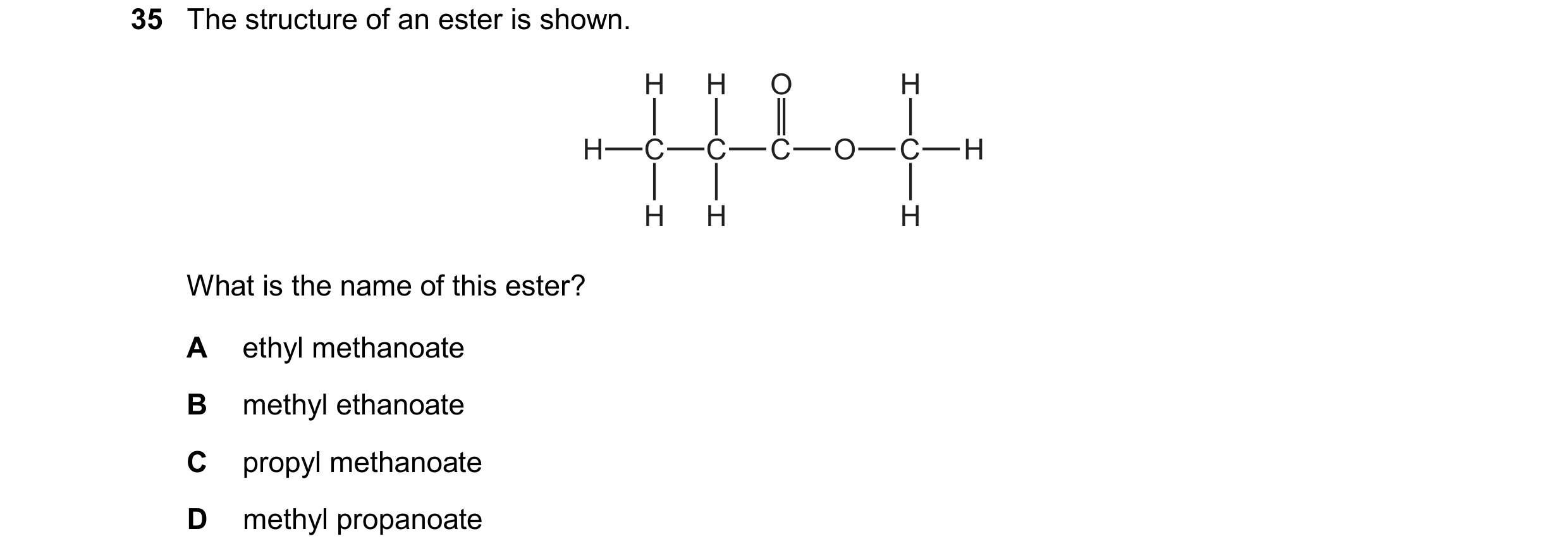 Question 19: The structure of an ester is shown. H H O H H C C C O C H H H H What is the name of this ester? A ethyl methanoate B methyl ethanoate C pro…