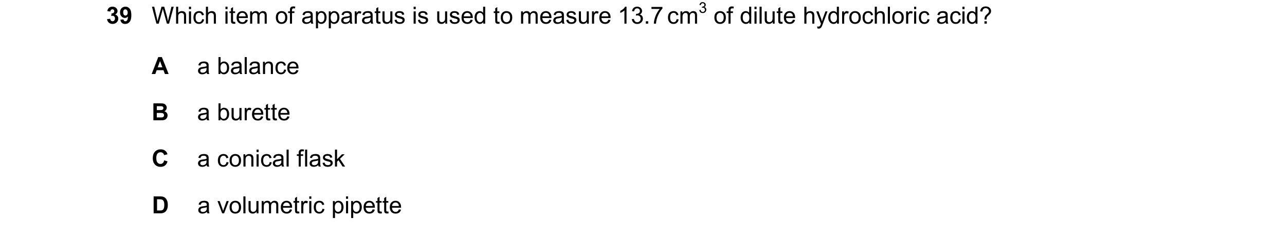 Question 13: Which item of apparatus is used to measure 13.7 cm3 of dilute hydrochloric acid? A a balance B a burette C a conical flask D a volumetric p…