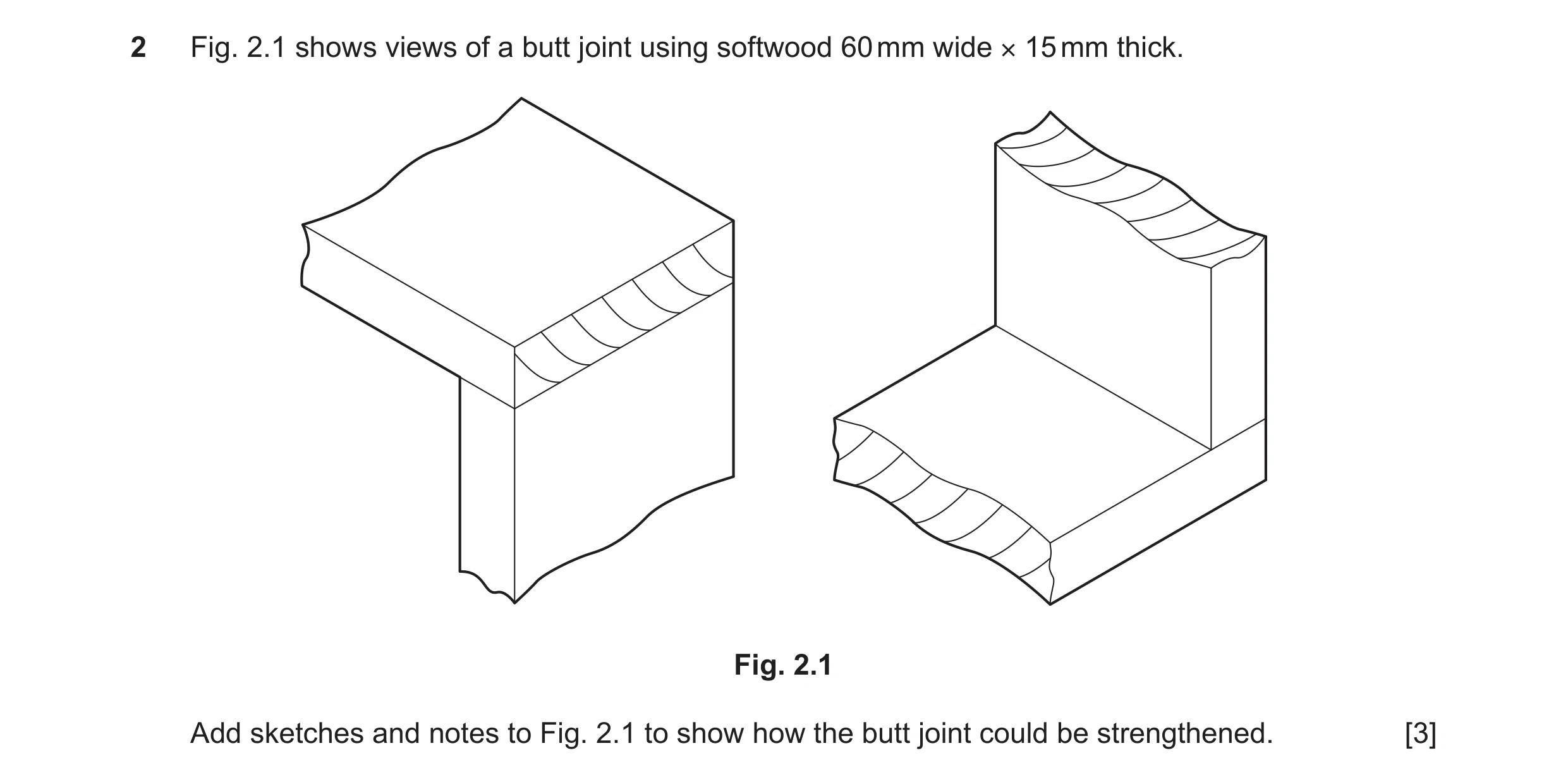 Question 319: Fig. 2.1 shows views of a butt joint using softwood 60 mm wide × 15 mm thick. Fig. 2.1 Add sketches and notes to Fig. 2.1 to show how the b…