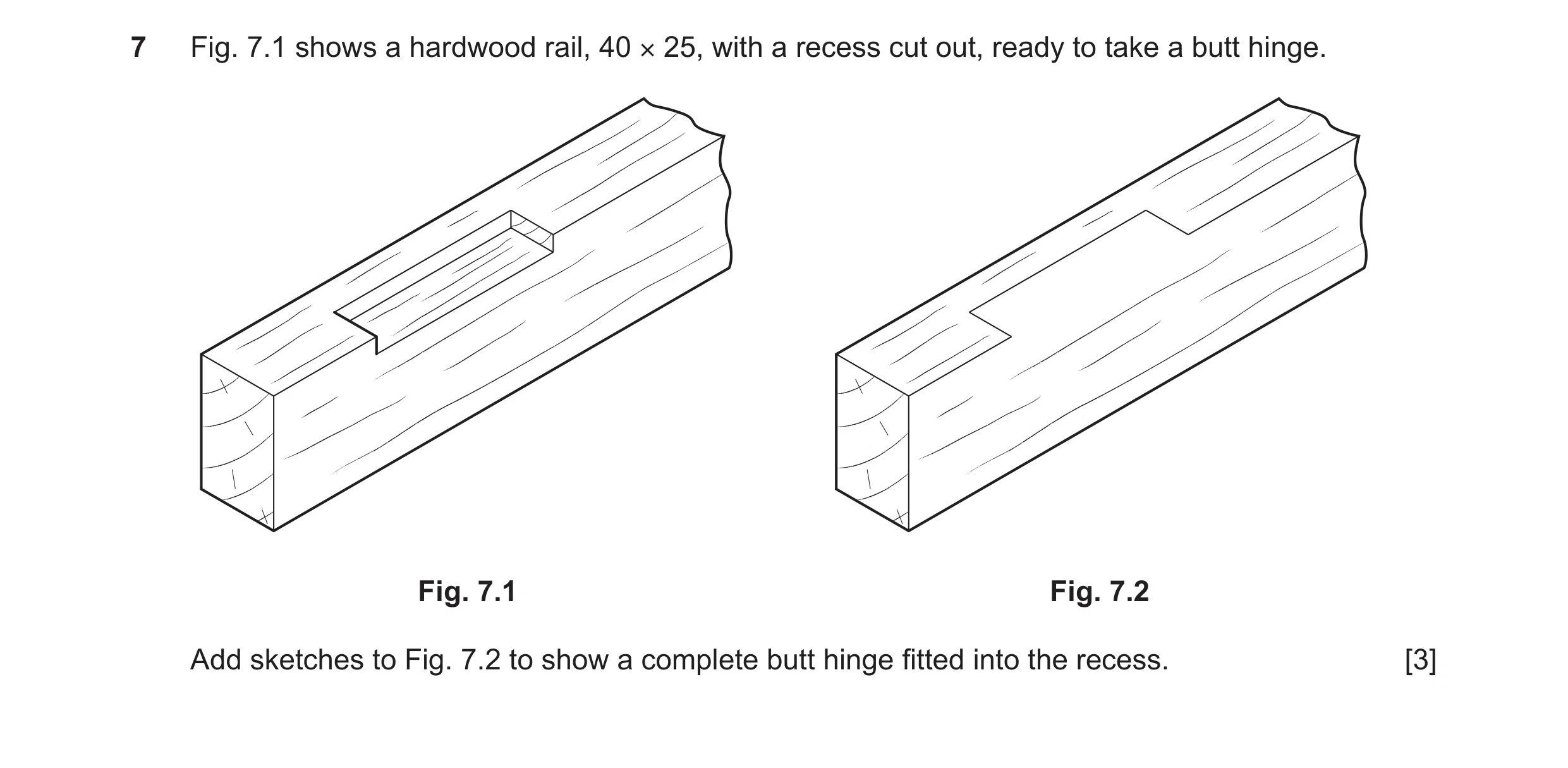 Question 323: Fig. 7.1 shows a hardwood rail, 40 × 25, with a recess cut out, ready to take a butt hinge. Fig. 7.1 Fig. 7.2 Add sketches to Fig. 7.2 to s…
