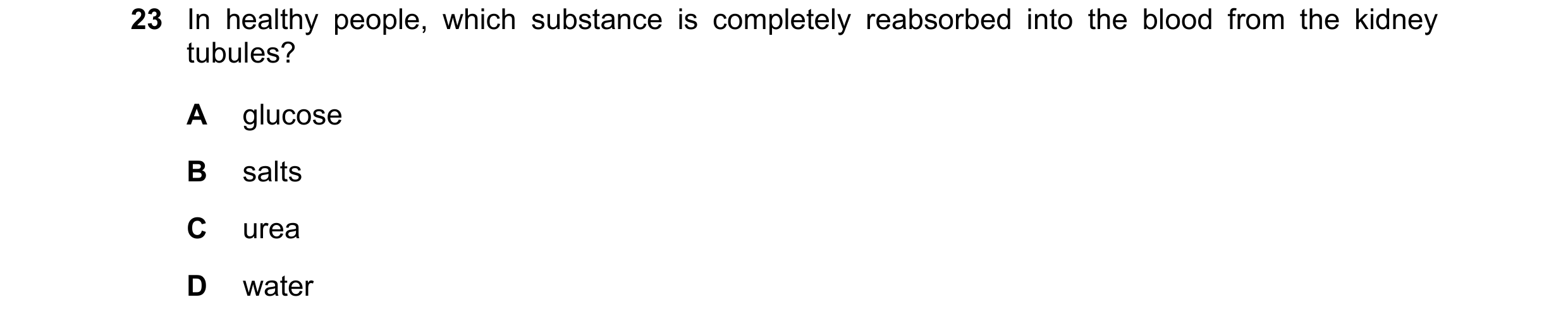 Question 8: In healthy people, which substance is completely reabsorbed into the blood from the kidney tubules? A glucose B salts C urea D water