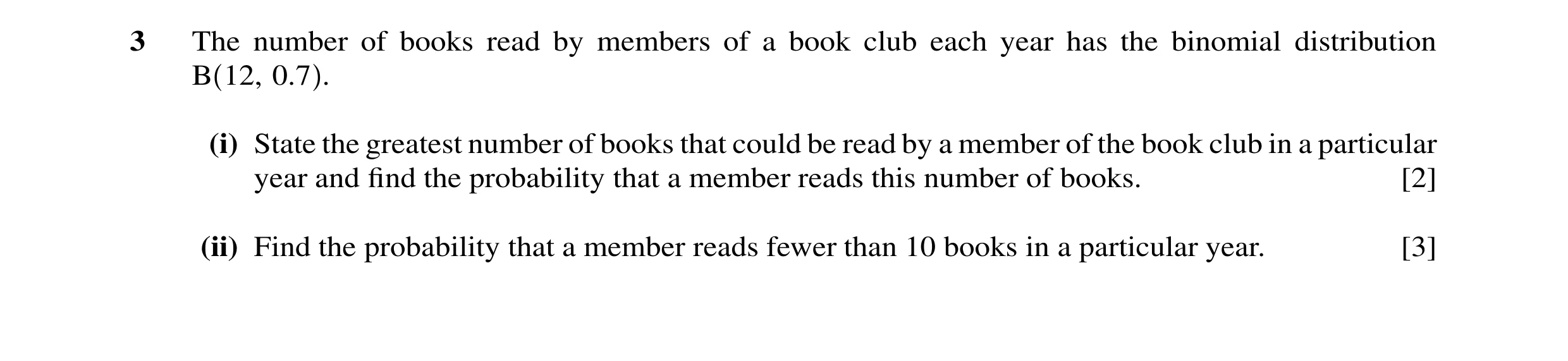 Question 30: The number of books read by members of a book club each year has the binomial distribution B 12, 0.7 . (i) State the greatest number of boo…