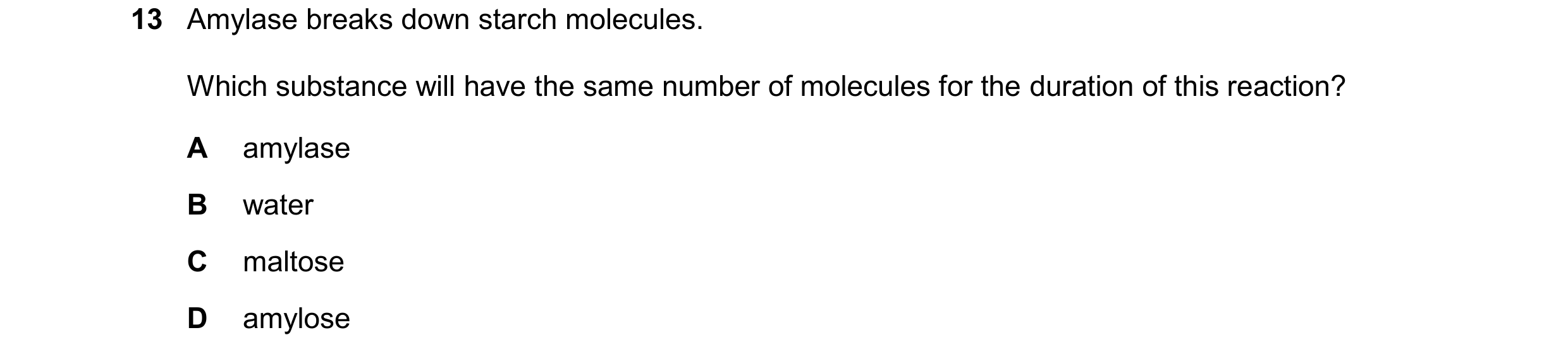 Question 94: Amylase breaks down starch molecules. Which substance will have the same number of molecules for the duration of this reaction? A amylase B…