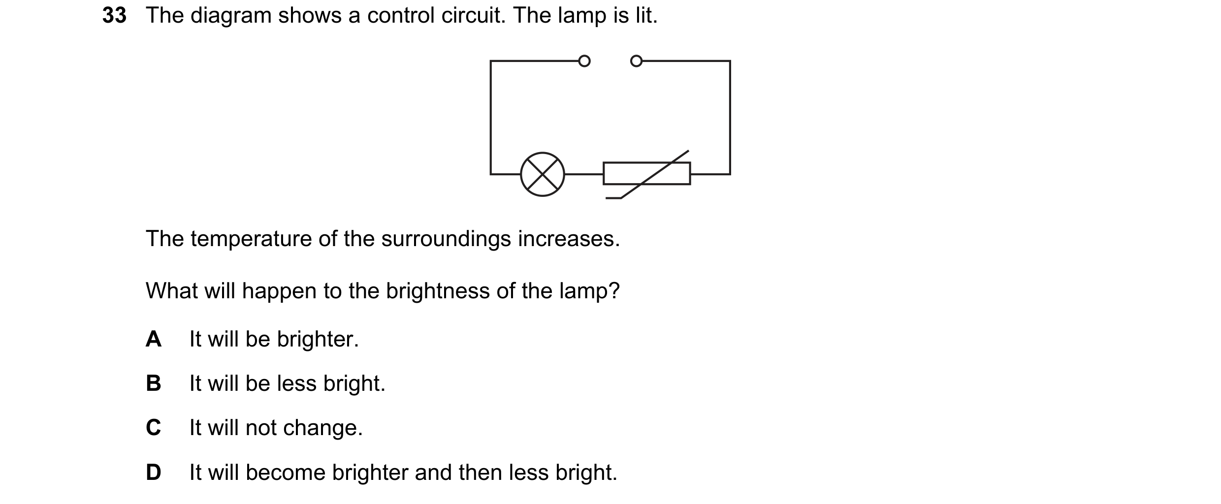 Question 320: The diagram shows a control circuit. The lamp is lit. The temperature of the surroundings increases. What will happen to the brightness of …