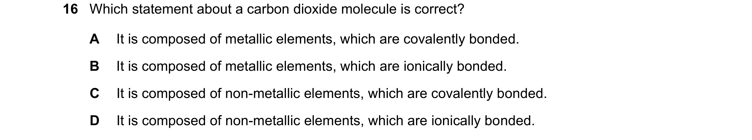 Question 6: Which statement about a carbon dioxide molecule is correct? A It is composed of metallic elements, which are covalently bonded. B It is com…
