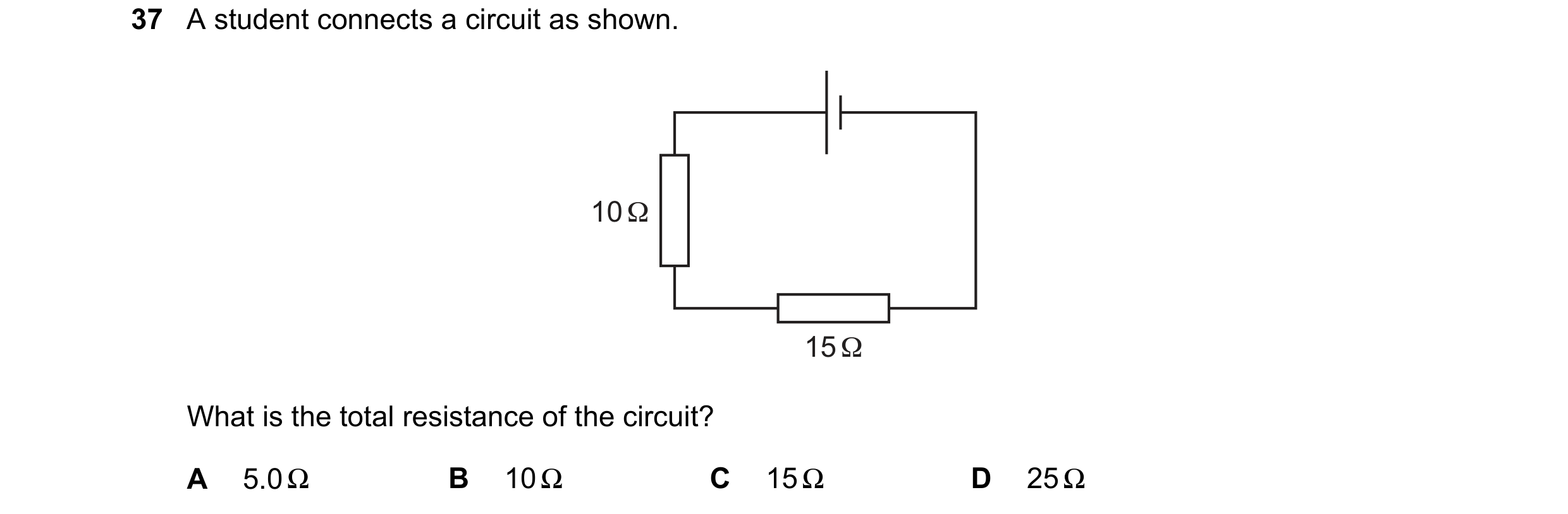 Question 10: A student connects a circuit as shown. 10 Ω 15 Ω What is the total resistance of the circuit? A 5.0 Ω B 10 Ω C 15 Ω D 25 Ω