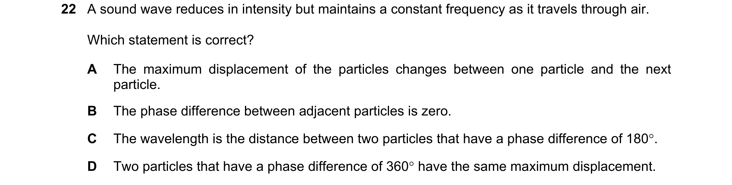 Question 120: A sound wave reduces in intensity but maintains a constant frequency as it travels through air. Which statement is correct? A The maximum d…