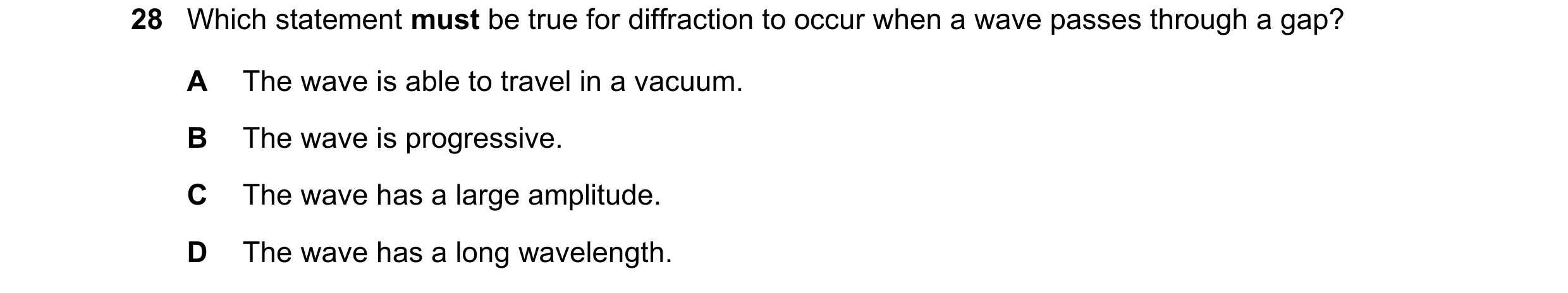 Question 40: Which statement must be true for diffraction to occur when a wave passes through a gap? A The wave is able to travel in a vacuum. B The wav…