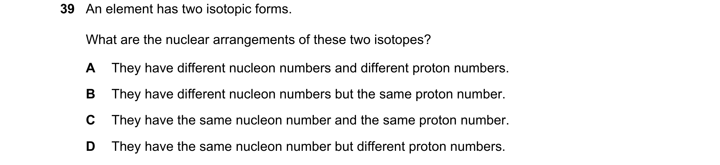 Question 100: An element has two isotopic forms. What are the nuclear arrangements of these two isotopes? A They have different nucleon numbers and diffe…