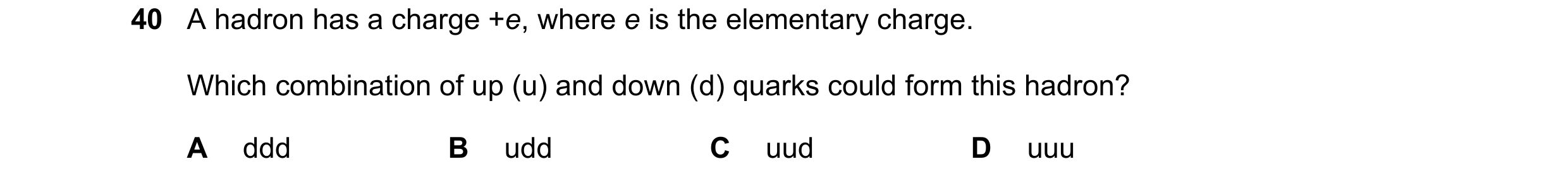 Question 34: A hadron has a charge +e, where e is the elementary charge. Which combination of up (u) and down (d) quarks could form this hadron? A ddd B…