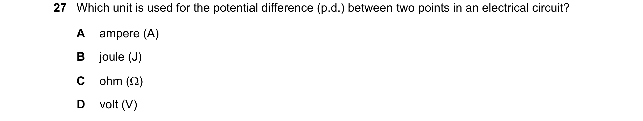 Question 359: Which unit is used for the potential difference (p.d.) between two points in an electrical circuit? A ampere (A) B joule (J) C ohm () D vo…