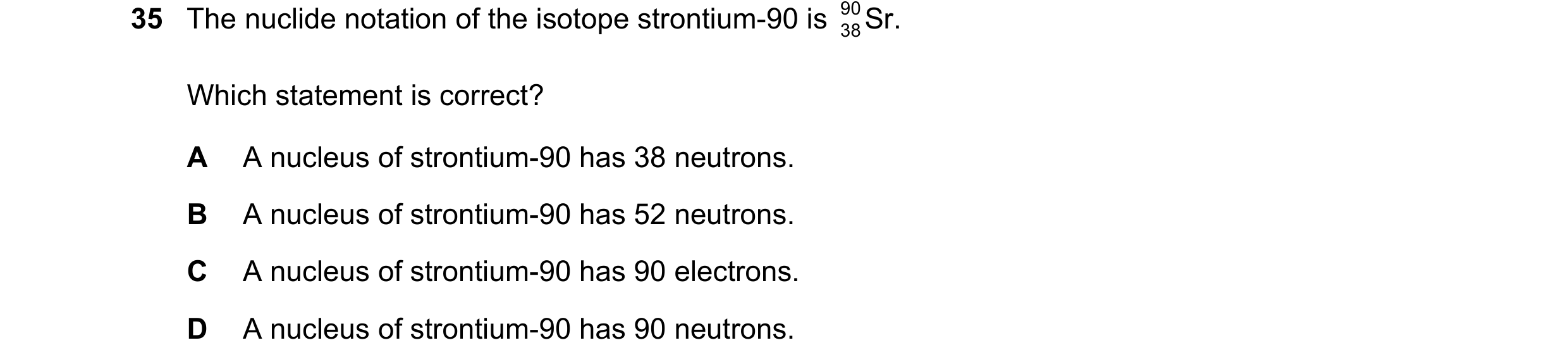 Question 197: The nuclide notation of the isotope strontium-90 is 90 Sr. 38 Which statement is correct? A A nucleus of strontium-90 has 38 neutrons. B A …