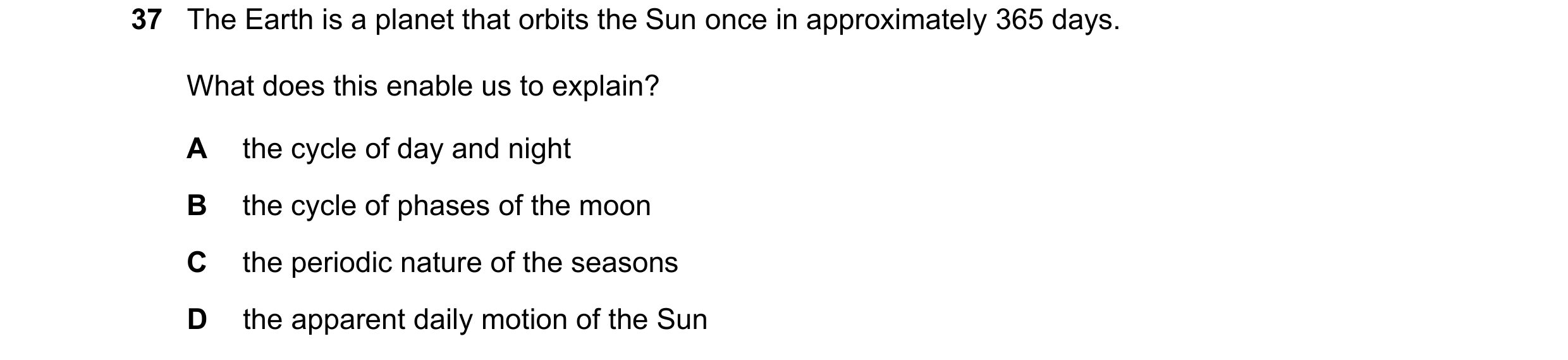 Question 11: The Earth is a planet that orbits the Sun once in approximately 365 days. What does this enable us to explain? A the cycle of day and night…