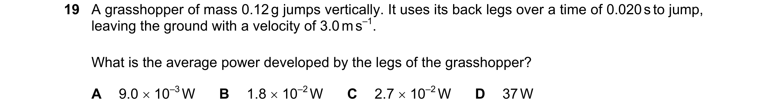 Question 169: A grasshopper of mass 0.12 g jumps vertically. It uses its back legs over a time of 0.020 s to jump, leaving the ground with a velocity of …