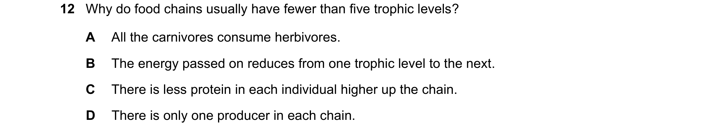 Question 12: Why do food chains usually have fewer than five trophic levels? A All the carnivores consume herbivores. B The energy passed on reduces fro…