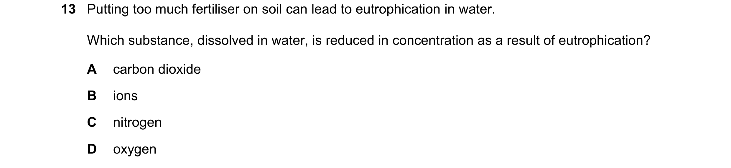 Question 15: Putting too much fertiliser on soil can lead to eutrophication in water. Which substance, dissolved in water, is reduced in concentration a…
