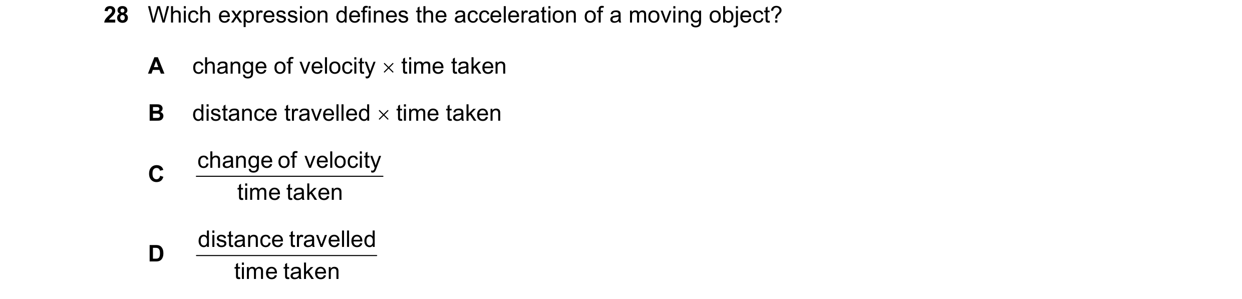 Question 20: Which expression defines the acceleration of a moving object? A change of velocity  time taken B distance travelled  time taken change of…