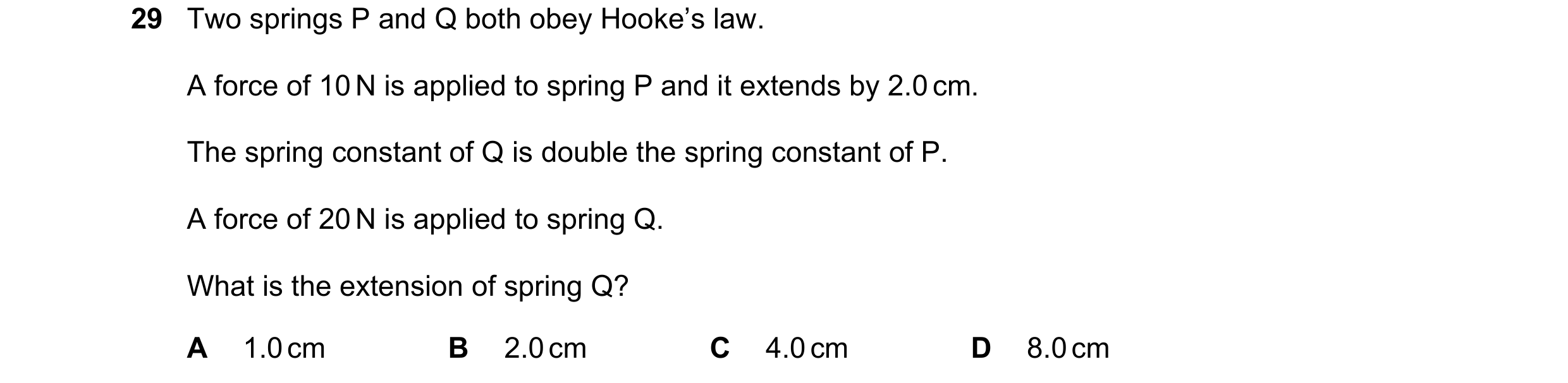 Question 23: Two springs P and Q both obey Hooke’s law. A force of 10 N is applied to spring P and it extends by 2.0 cm. The spring constant of Q is dou…