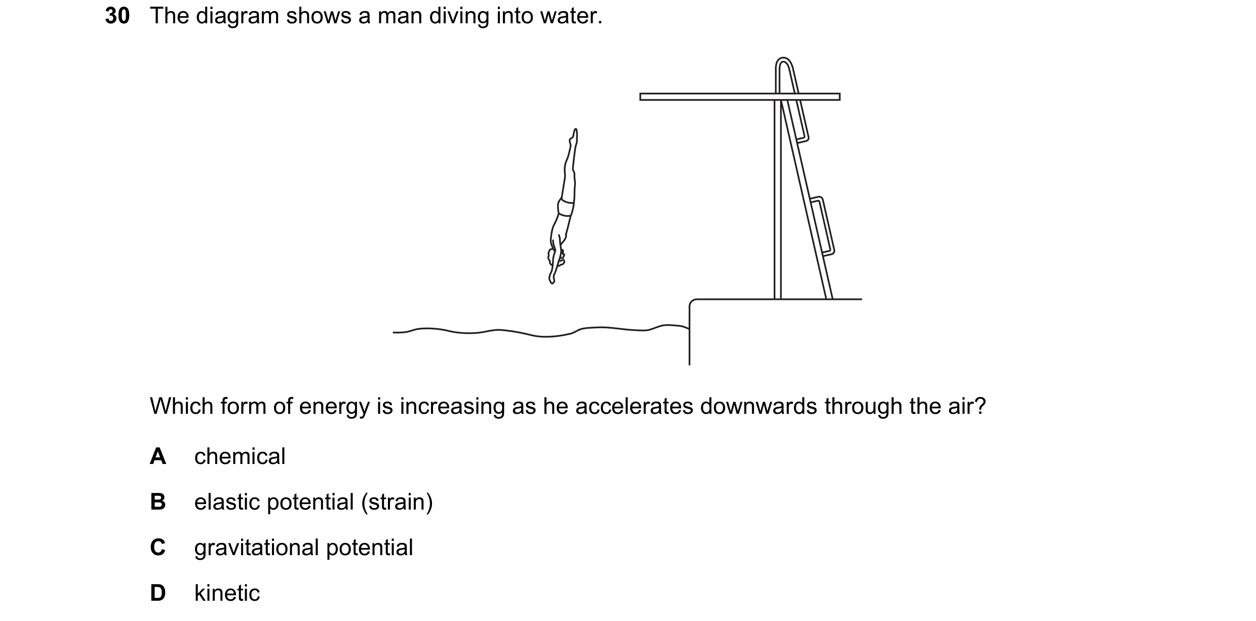 Question 45: The diagram shows a man diving into water. Which form of energy is increasing as he accelerates downwards through the air? A chemical B ela…