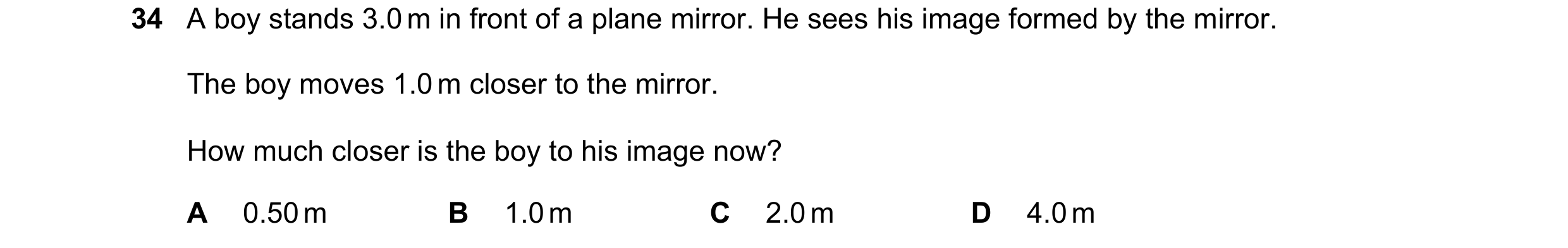 Question 26: A boy stands 3.0 m in front of a plane mirror. He sees his image formed by the mirror. The boy moves 1.0 m closer to the mirror. How much c…