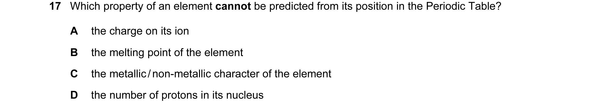 Question 1: Which property of an element cannot be predicted from its position in the Periodic Table? A the charge on its ion B the melting point of th…