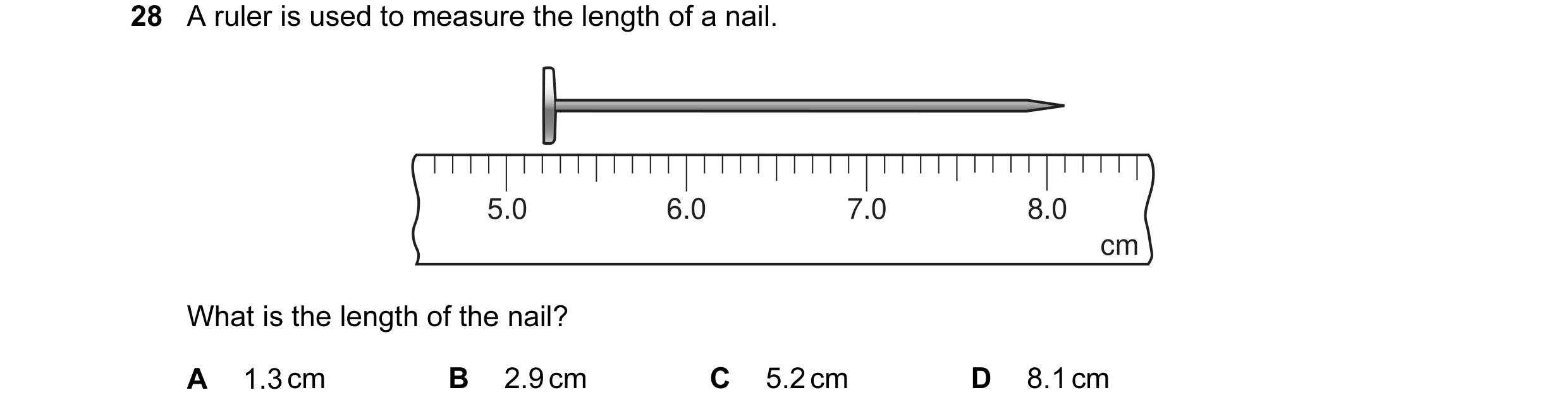 Question 4: A ruler is used to measure the length of a nail. 5.0 6.0 7.0 8.0 cm What is the length of the nail? A 1.3 cm B 2.9 cm C 5.2 cm D 8.1 cm