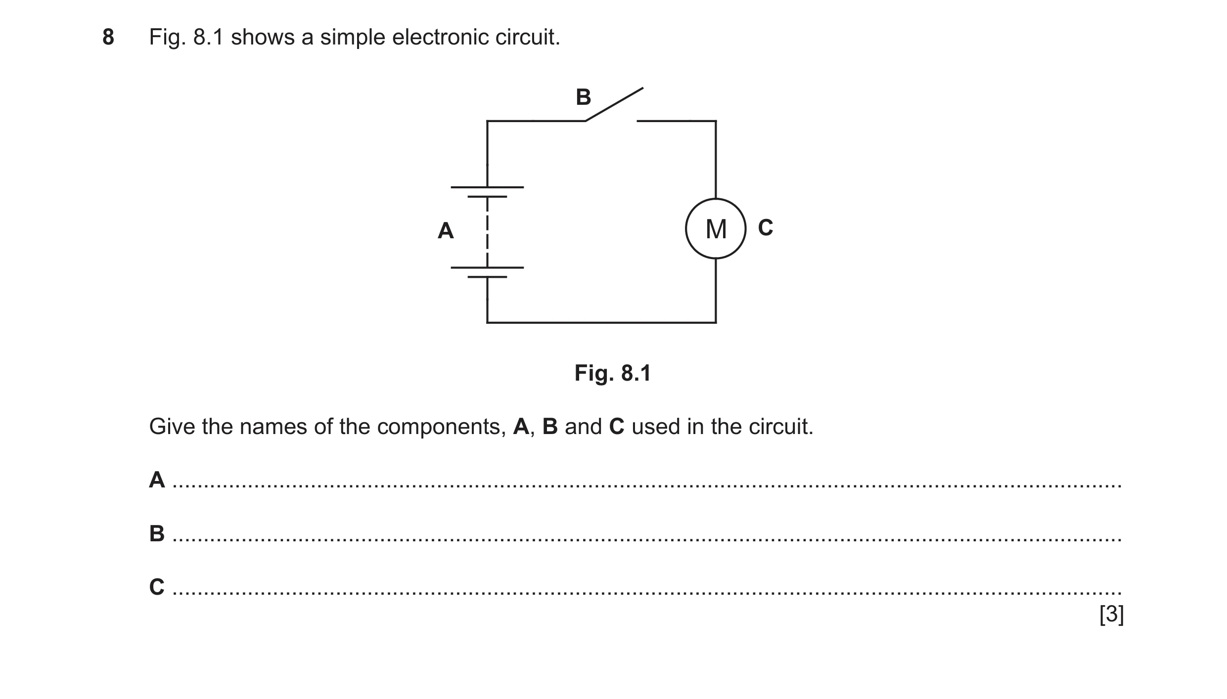 Question 89: Fig. 8.1 shows a simple electronic circuit. B A M C Fig. 8.1 Give the names of the components, A, B and C used in the circuit. A ..........…